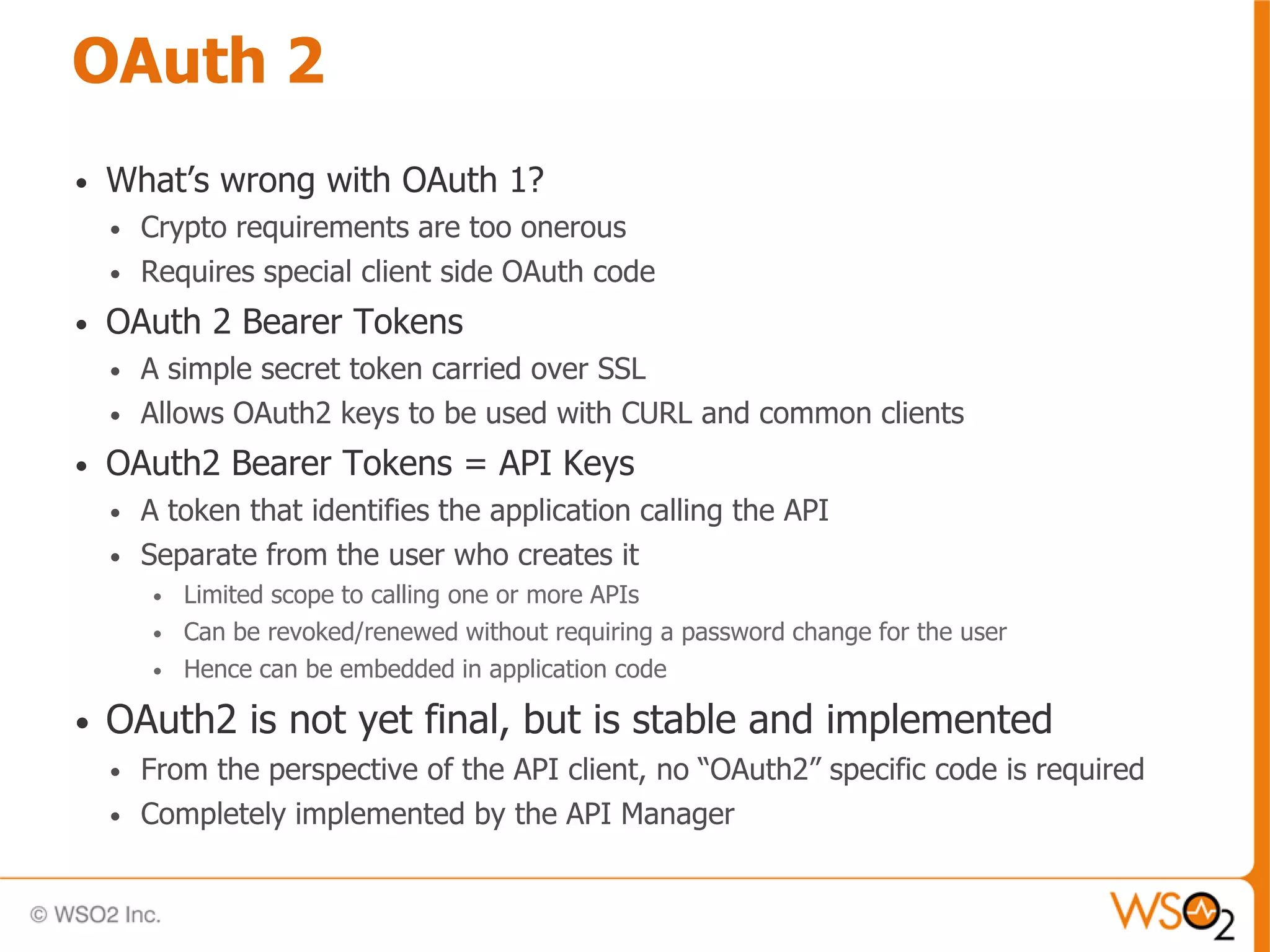 OAuth 2
•   What’s wrong with OAuth 1?
    •   Crypto requirements are too onerous
    •   Requires special client side OAuth code
•   OAuth 2 Bearer Tokens
    •   A simple secret token carried over SSL
    •   Allows OAuth2 keys to be used with CURL and common clients
•   OAuth2 Bearer Tokens = API Keys
    •   A token that identifies the application calling the API
    •   Separate from the user who creates it
        •   Limited scope to calling one or more APIs
        •   Can be revoked/renewed without requiring a password change for the user
        •   Hence can be embedded in application code

•   OAuth2 is not yet final, but is stable and implemented
    •   From the perspective of the API client, no “OAuth2” specific code is required
    •   Completely implemented by the API Manager
 