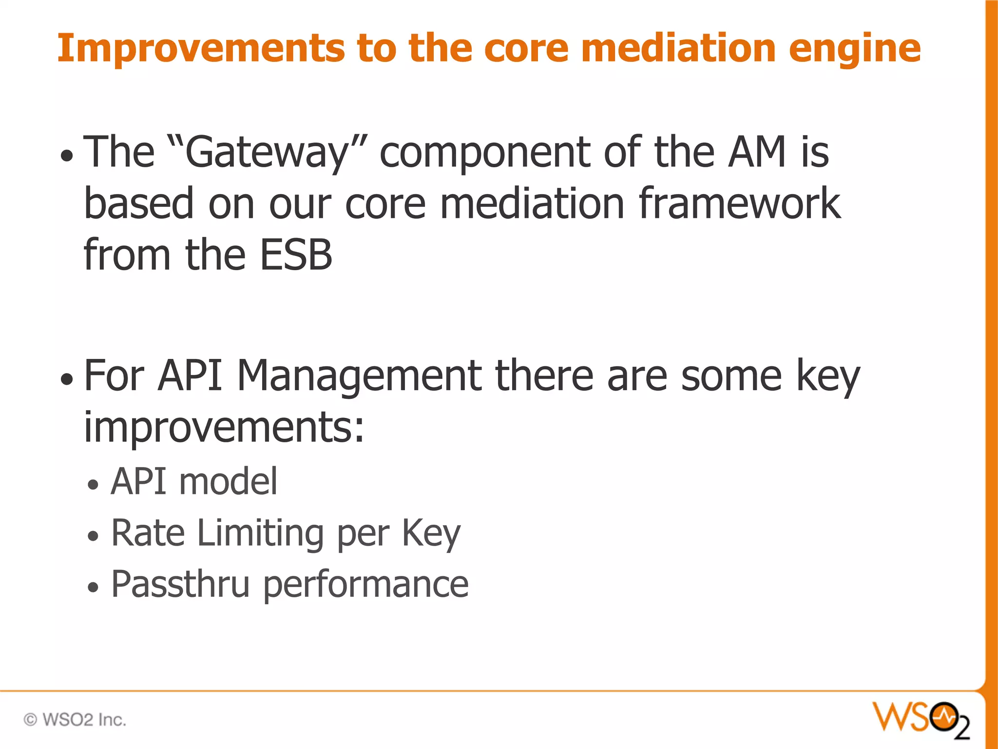 Improvements to the core mediation engine

• The“Gateway” component of the AM is
 based on our core mediation framework
 from the ESB

• For
    API Management there are some key
 improvements:
 • API model
 • Rate Limiting per Key
 • Passthru performance
 