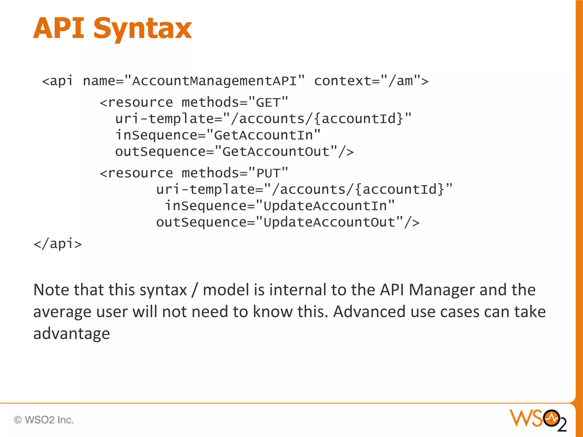 API Syntax
 <api name="AccountManagementAPI" context="/am">
         <resource methods="GET"
           uri-template="/accounts/{accountId}"
           inSequence="GetAccountIn"
           outSequence="GetAccountOut"/>
         <resource methods="PUT"
                uri-template="/accounts/{accountId}”
                 inSequence="UpdateAccountIn"
                outSequence="UpdateAccountOut"/>
</api>


Note that this syntax / model is internal to the API Manager and the
average user will not need to know this. Advanced use cases can take
advantage
 