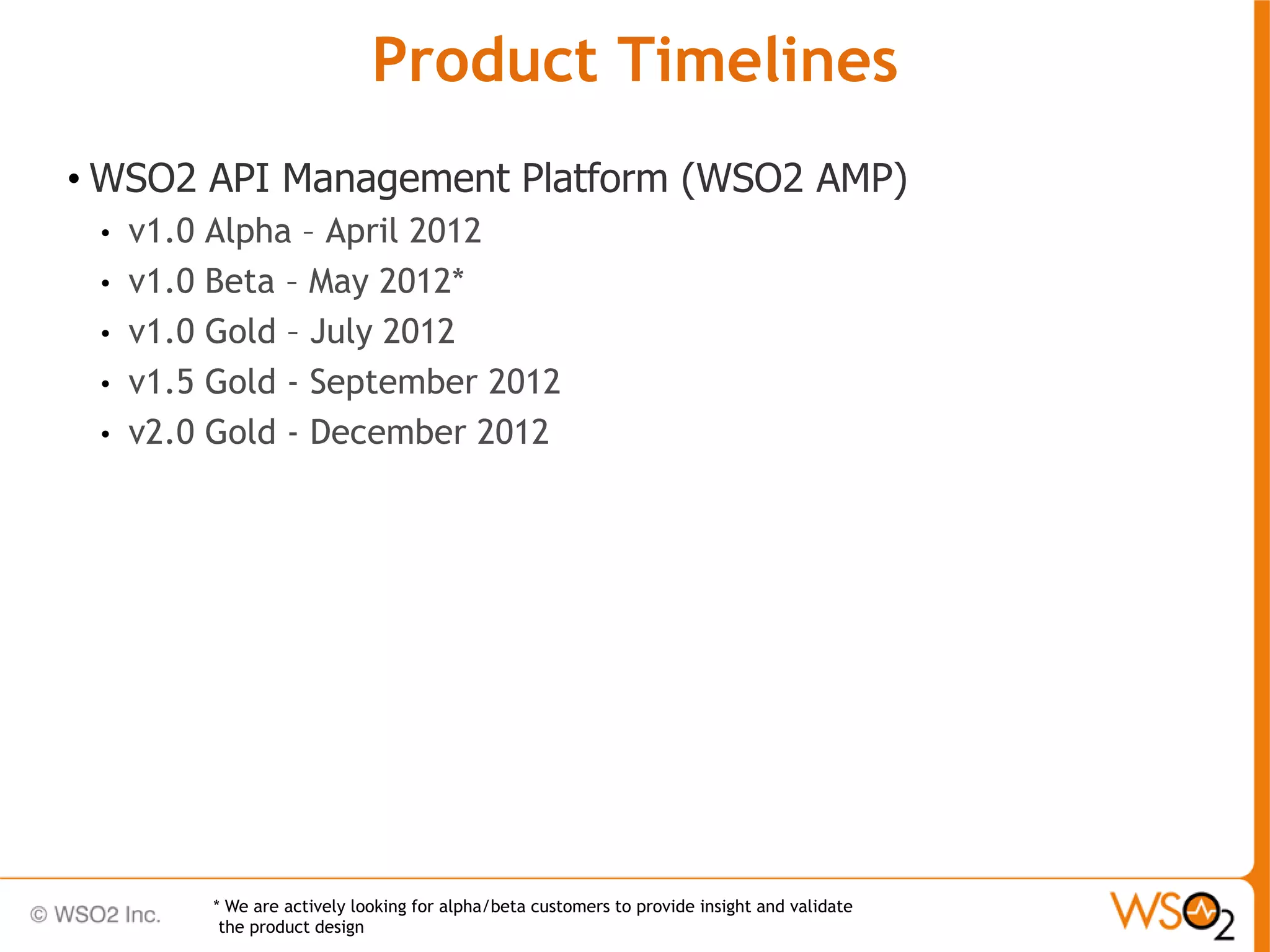 Product Timelines
• WSO2 API Management Platform (WSO2 AMP)
 •   v1.0 Alpha – April 2012
 •   v1.0 Beta – May 2012*
 •   v1.0 Gold – July 2012
 •   v1.5 Gold - September 2012
 •   v2.0 Gold - December 2012




          * We are actively looking for alpha/beta customers to provide insight and validate
           the product design
 