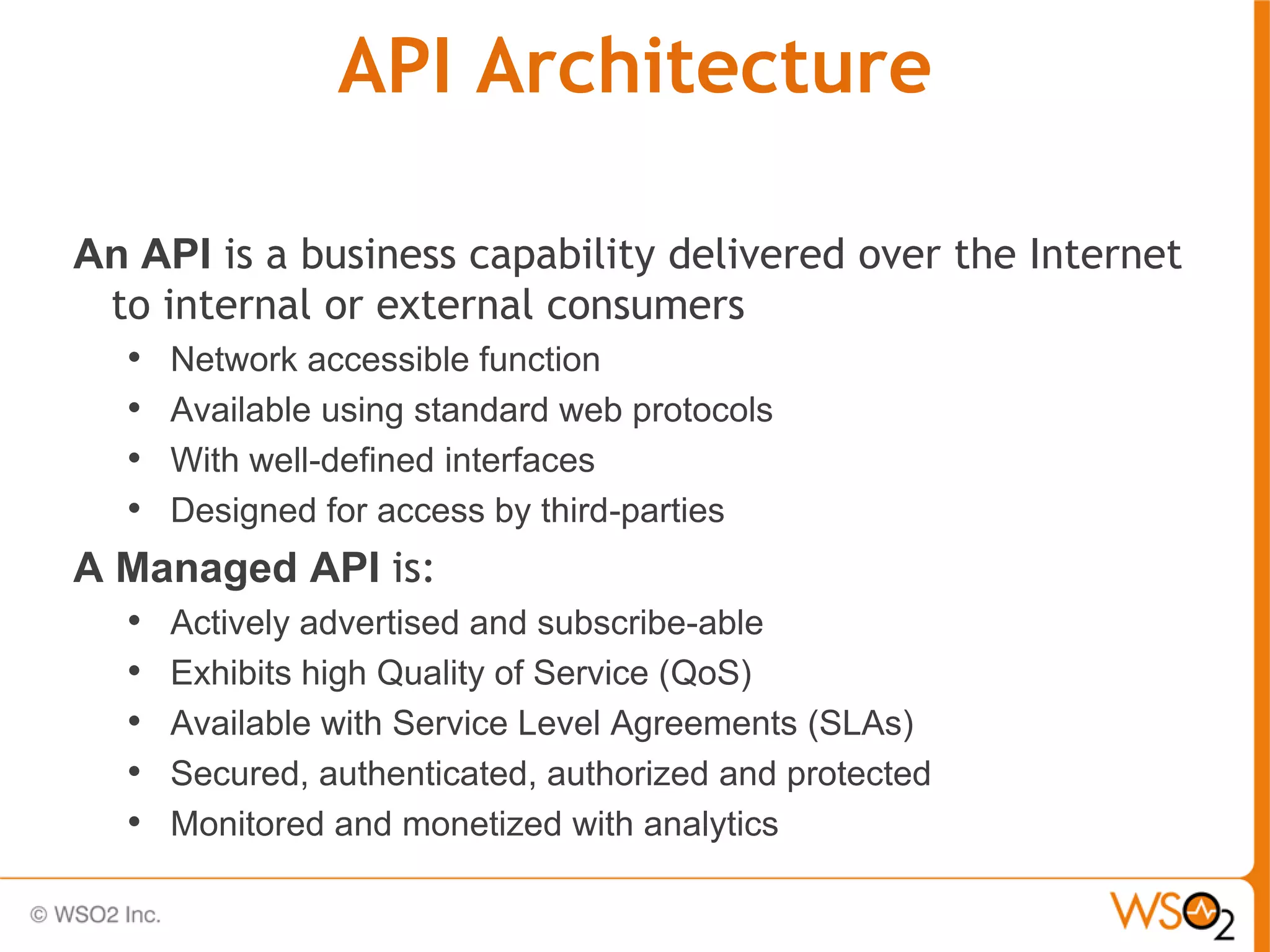 API Architecture

An API is a business capability delivered over the Internet
  to internal or external consumers
   • Network accessible function
   • Available using standard web protocols
   • With well-defined interfaces
   • Designed for access by third-parties
A Managed API is:
   • Actively advertised and subscribe-able
   • Exhibits high Quality of Service (QoS)
   • Available with Service Level Agreements (SLAs)
   • Secured, authenticated, authorized and protected
   • Monitored and monetized with analytics
 