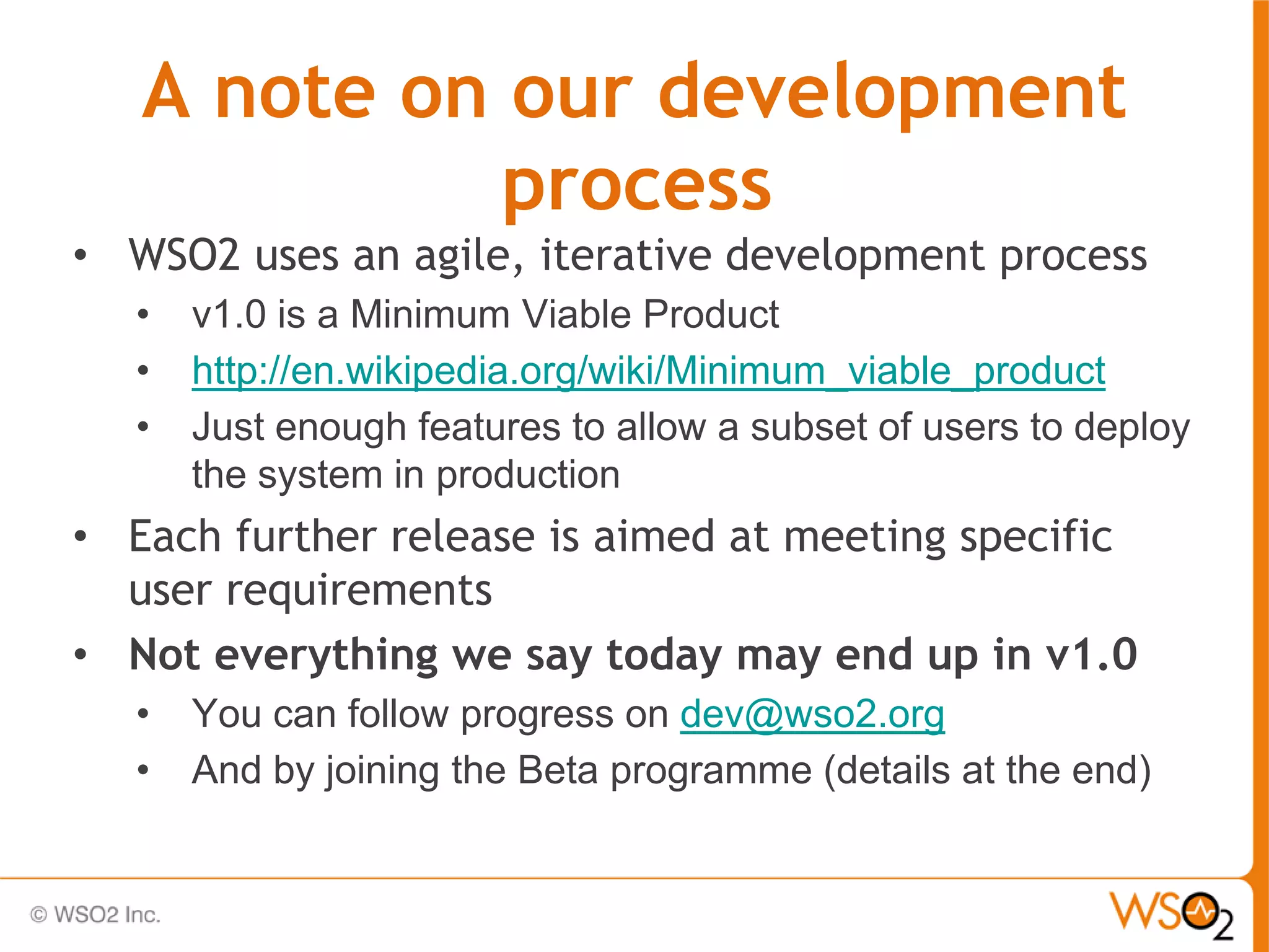 A note on our development
             process
• WSO2 uses an agile, iterative development process
   •   v1.0 is a Minimum Viable Product
   •   http://en.wikipedia.org/wiki/Minimum_viable_product
   •   Just enough features to allow a subset of users to deploy
       the system in production
• Each further release is aimed at meeting specific
  user requirements
• Not everything we say today may end up in v1.0
   •   You can follow progress on dev@wso2.org
   •   And by joining the Beta programme (details at the end)
 