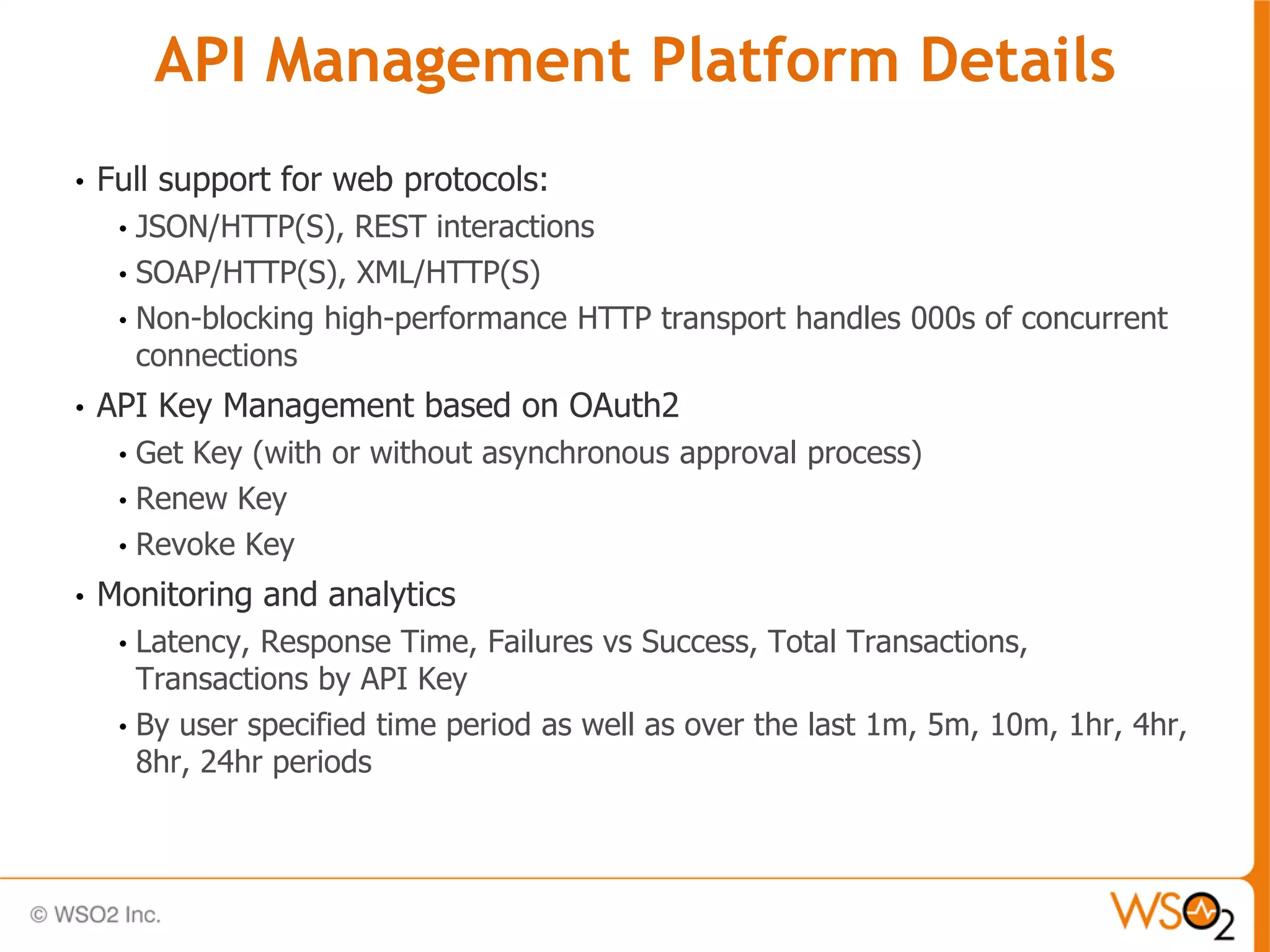API Management Platform Details
•   Full support for web protocols:
     • JSON/HTTP(S), REST interactions
     • SOAP/HTTP(S), XML/HTTP(S)
     • Non-blocking high-performance HTTP transport handles 000s of concurrent
       connections
•   API Key Management based on OAuth2
     • Get Key (with or without asynchronous approval process)
     • Renew Key
     • Revoke Key

•   Monitoring and analytics
     • Latency, Response Time, Failures vs Success, Total Transactions,
       Transactions by API Key
     • By user specified time period as well as over the last 1m, 5m, 10m, 1hr, 4hr,
       8hr, 24hr periods
 