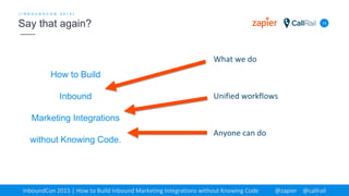 How to Build
Inbound
Marketing Integrations
without Knowing Code.
13
[ I N B O U N D C O N 2 0 1 5 ]
Say that again?
InboundCon 2015 | How to Build Inbound Marketing Integrations without Knowing Code @zapier @callrail
What we do
Unified workflows
Anyone can do
 