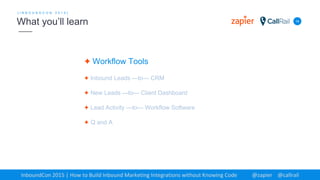 ✦ Workflow Tools
✦ Inbound Leads —to— CRM
✦ New Leads —to— Client Dashboard
✦ Lead Activity —to— Workflow Software
✦ Q and A
14
[ I N B O U N D C O N 2 0 1 5 ]
What you’ll learn
InboundCon 2015 | How to Build Inbound Marketing Integrations without Knowing Code @zapier @callrail
 
