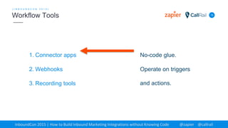 1. Connector apps
2. Webhooks
3. Recording tools
15
[ I N B O U N D C O N 2 0 1 5 ]
Workflow Tools
InboundCon 2015 | How to Build Inbound Marketing Integrations without Knowing Code @zapier @callrail
No-code glue.
Operate on triggers
and actions.
 