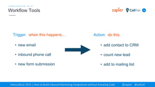 Trigger: when this happens…
16
[ I N B O U N D C O N 2 0 1 5 ]
Workflow Tools
InboundCon 2015 | How to Build Inbound Marketing Integrations without Knowing Code @zapier @callrail
Action: do this.
• new email
• inbound phone call
• new form submission
• add contact to CRM
• count new lead
• add to mailing list
 