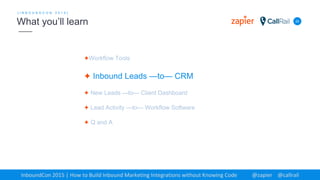 ✦Workflow Tools
✦ Inbound Leads —to— CRM
✦ New Leads —to— Client Dashboard
✦ Lead Activity —to— Workflow Software
✦ Q and A
22
[ I N B O U N D C O N 2 0 1 5 ]
What you’ll learn
InboundCon 2015 | How to Build Inbound Marketing Integrations without Knowing Code @zapier @callrail
 