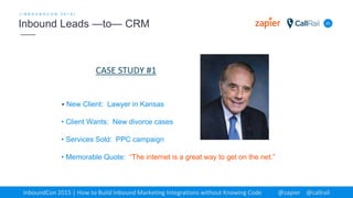 23
[ I N B O U N D C O N 2 0 1 5 ]
Inbound Leads —to— CRM
InboundCon 2015 | How to Build Inbound Marketing Integrations without Knowing Code @zapier @callrail
• New Client: Lawyer in Kansas
• Client Wants: New divorce cases
• Services Sold: PPC campaign
• Memorable Quote: “The internet is a great way to get on the net.”
CASE STUDY #1
 
