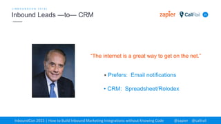25
[ I N B O U N D C O N 2 0 1 5 ]
Inbound Leads —to— CRM
InboundCon 2015 | How to Build Inbound Marketing Integrations without Knowing Code @zapier @callrail
“The internet is a great way to get on the net.”
• Prefers: Email notifications
• CRM: Spreadsheet/Rolodex
 