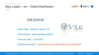 31
[ I N B O U N D C O N 2 0 1 5 ]
New Leads —to— Client Dashboard
InboundCon 2015 | How to Build Inbound Marketing Integrations without Knowing Code @zapier @callrail
• New Client: Dentist in Austin, TX
• Client Wants: New cosmetic patients
• Services Sold: Local SEO
• Memorable Quote: “I want to come up 1st for Mercury Free Dentist”
CASE STUDY #2
 