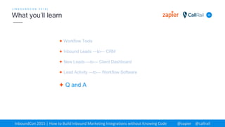 ✦ Workflow Tools
✦ Inbound Leads —to— CRM
✦ New Leads —to— Client Dashboard
✦ Lead Activity —to— Workflow Software
✦ Q and A
48
[ I N B O U N D C O N 2 0 1 5 ]
What you’ll learn
InboundCon 2015 | How to Build Inbound Marketing Integrations without Knowing Code @zapier @callrail
 