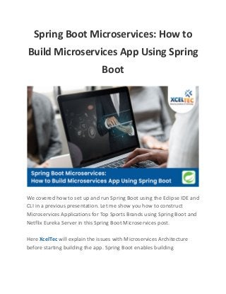 Spring Boot Microservices: How to
Build Microservices App Using Spring
Boot
We covered how to set up and run Spring Boot using the Eclipse IDE and
CLI in a previous presentation. Let me show you how to construct
Microservices Applications for Top Sports Brands using Spring Boot and
Netflix Eureka Server in this Spring Boot Microservices post.
Here XcelTec will explain the issues with Microservices Architecture
before starting building the app. Spring Boot enables building
 