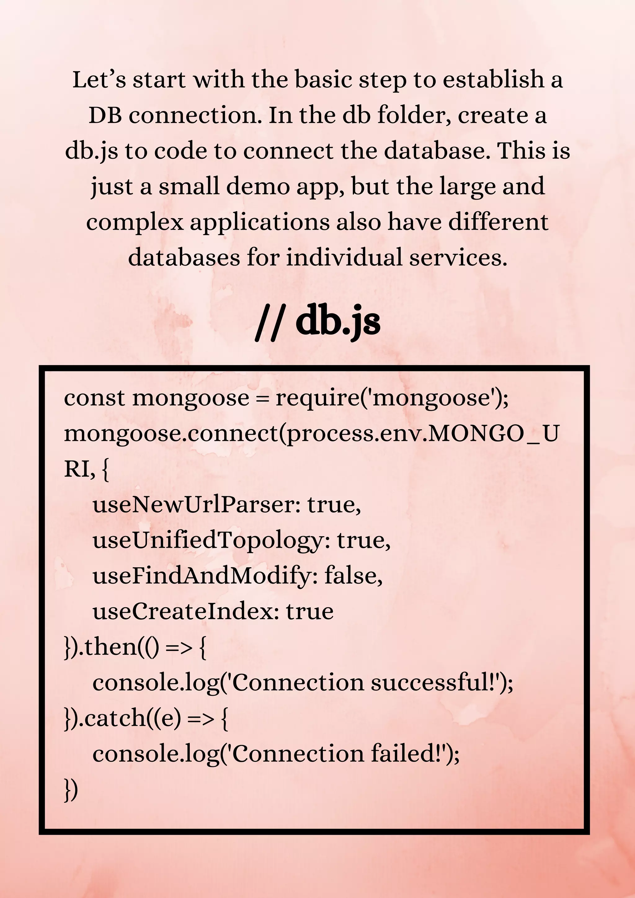 Let’s start with the basic step to establish a DB connection. In the db folder, create a db.js to code to connect the database. This is just a small demo app, but the large and complex applications also have different databases for individual services. // db.js const mongoose = require('mongoose'); mongoose.connect(process.env.MONGO_U RI, { useNewUrlParser: true, useUnifiedTopology: true, useFindAndModify: false, useCreateIndex: true }).then(() => { console.log('Connection successful!'); }).catch((e) => { console.log('Connection failed!'); }) 