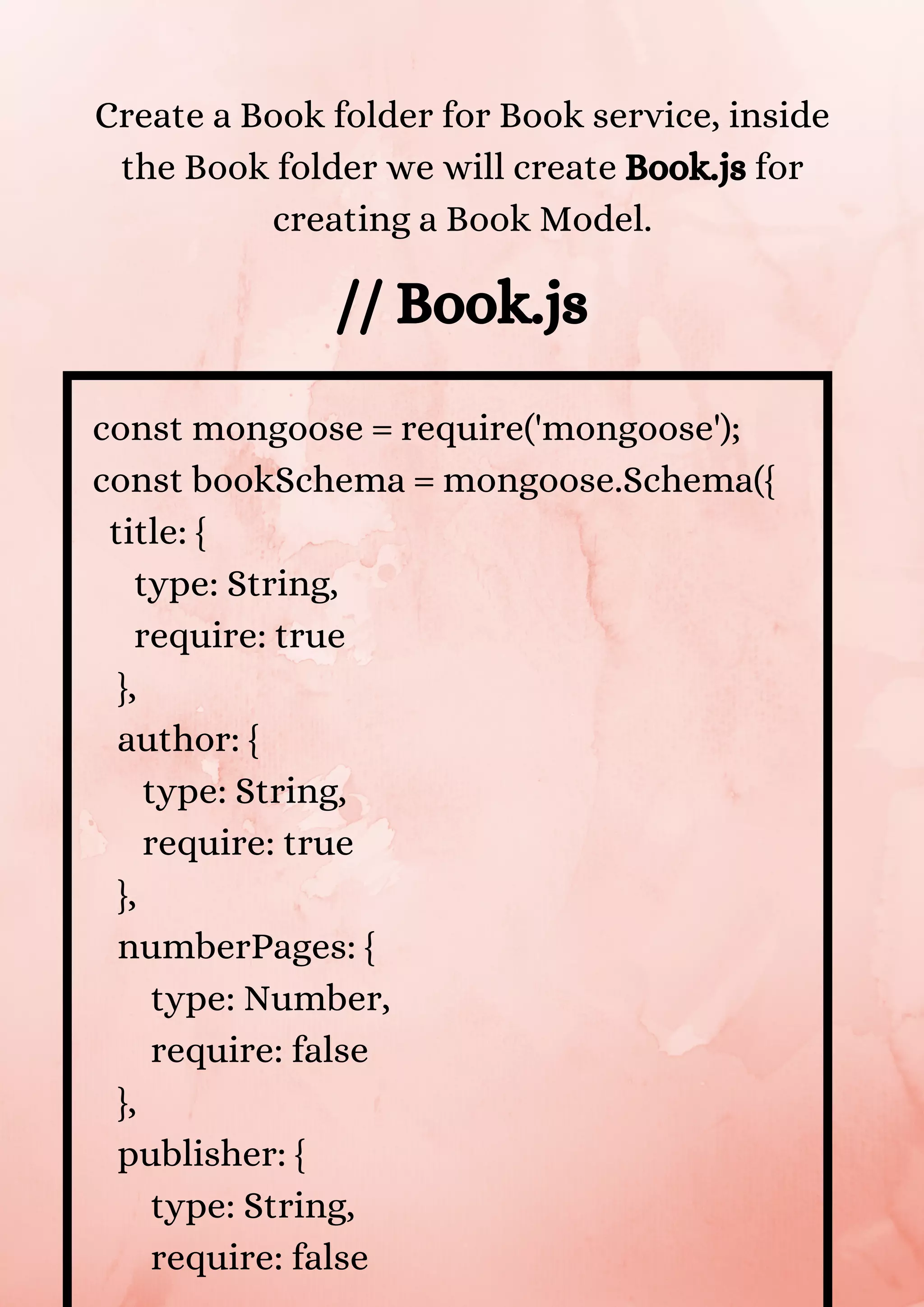 const mongoose = require('mongoose'); const bookSchema = mongoose.Schema({ title: { type: String, require: true }, author: { type: String, require: true }, numberPages: { type: Number, require: false }, publisher: { type: String, require: false Create a Book folder for Book service, inside the Book folder we will create Book.js for creating a Book Model. // Book.js 