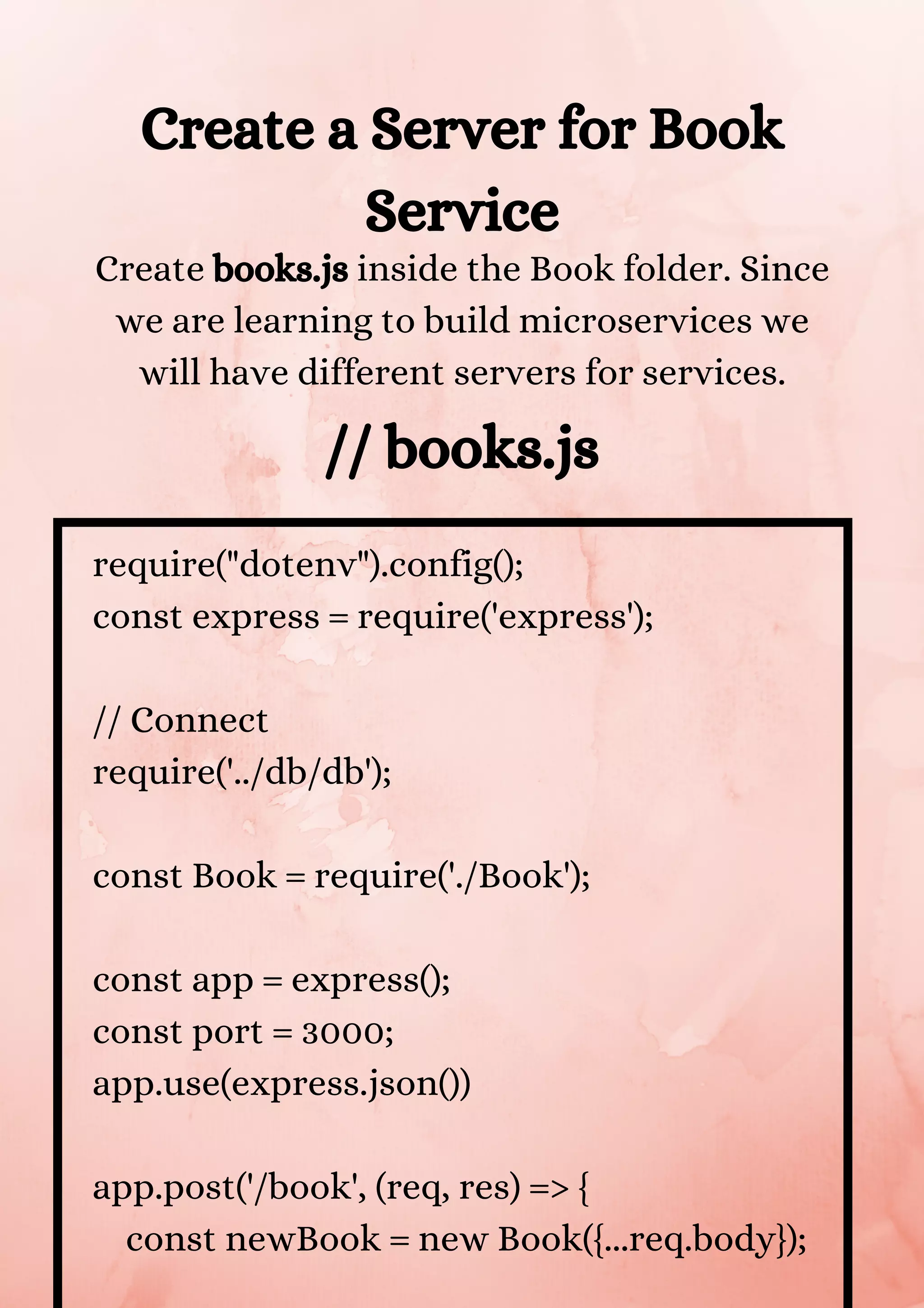 Create a Server for Book Service Create books.js inside the Book folder. Since we are learning to build microservices we will have different servers for services. // books.js require("dotenv").config(); const express = require('express'); // Connect require('../db/db'); const Book = require('./Book'); const app = express(); const port = 3000; app.use(express.json()) app.post('/book', (req, res) => { const newBook = new Book({...req.body}); 