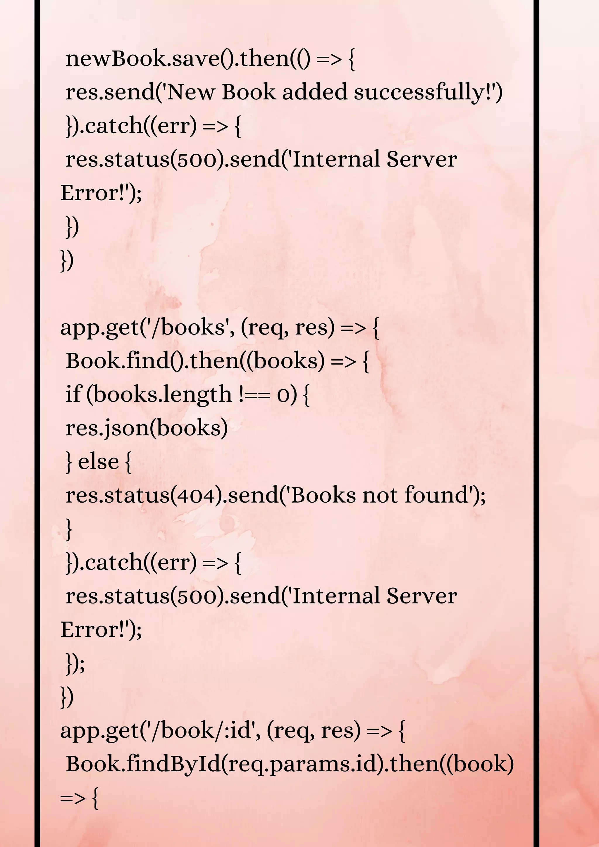 newBook.save().then(() => { res.send('New Book added successfully!') }).catch((err) => { res.status(500).send('Internal Server Error!'); }) }) app.get('/books', (req, res) => { Book.find().then((books) => { if (books.length !== 0) { res.json(books) } else { res.status(404).send('Books not found'); } }).catch((err) => { res.status(500).send('Internal Server Error!'); }); }) app.get('/book/:id', (req, res) => { Book.findById(req.params.id).then((book) => { 