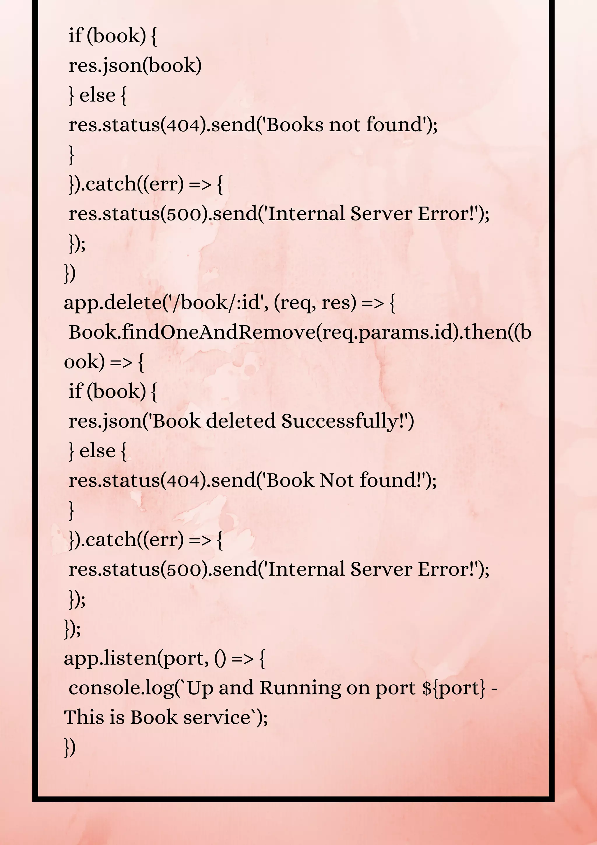 if (book) { res.json(book) } else { res.status(404).send('Books not found'); } }).catch((err) => { res.status(500).send('Internal Server Error!'); }); }) app.delete('/book/:id', (req, res) => { Book.findOneAndRemove(req.params.id).then((b ook) => { if (book) { res.json('Book deleted Successfully!') } else { res.status(404).send('Book Not found!'); } }).catch((err) => { res.status(500).send('Internal Server Error!'); }); }); app.listen(port, () => { console.log(`Up and Running on port ${port} - This is Book service`); }) 