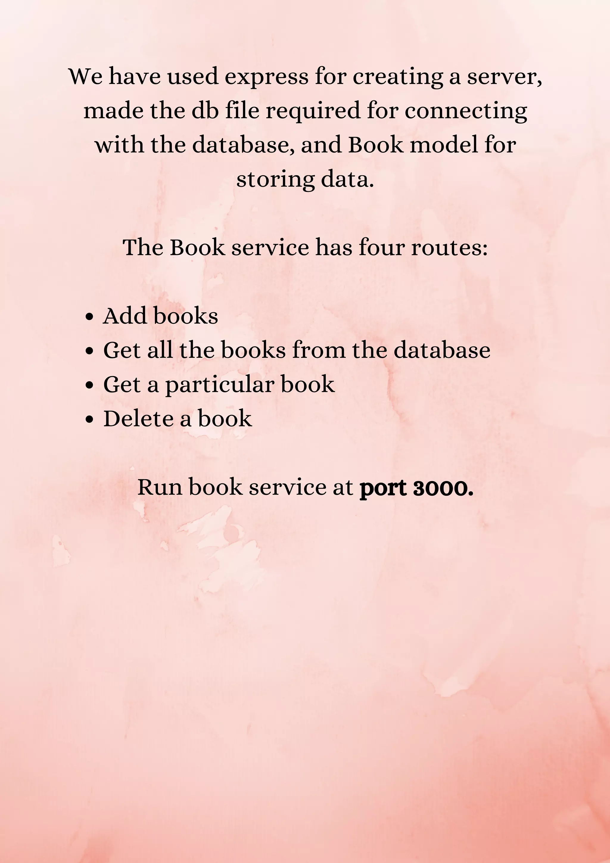 Add books Get all the books from the database Get a particular book Delete a book We have used express for creating a server, made the db file required for connecting with the database, and Book model for storing data. The Book service has four routes: Run book service at port 3000. 