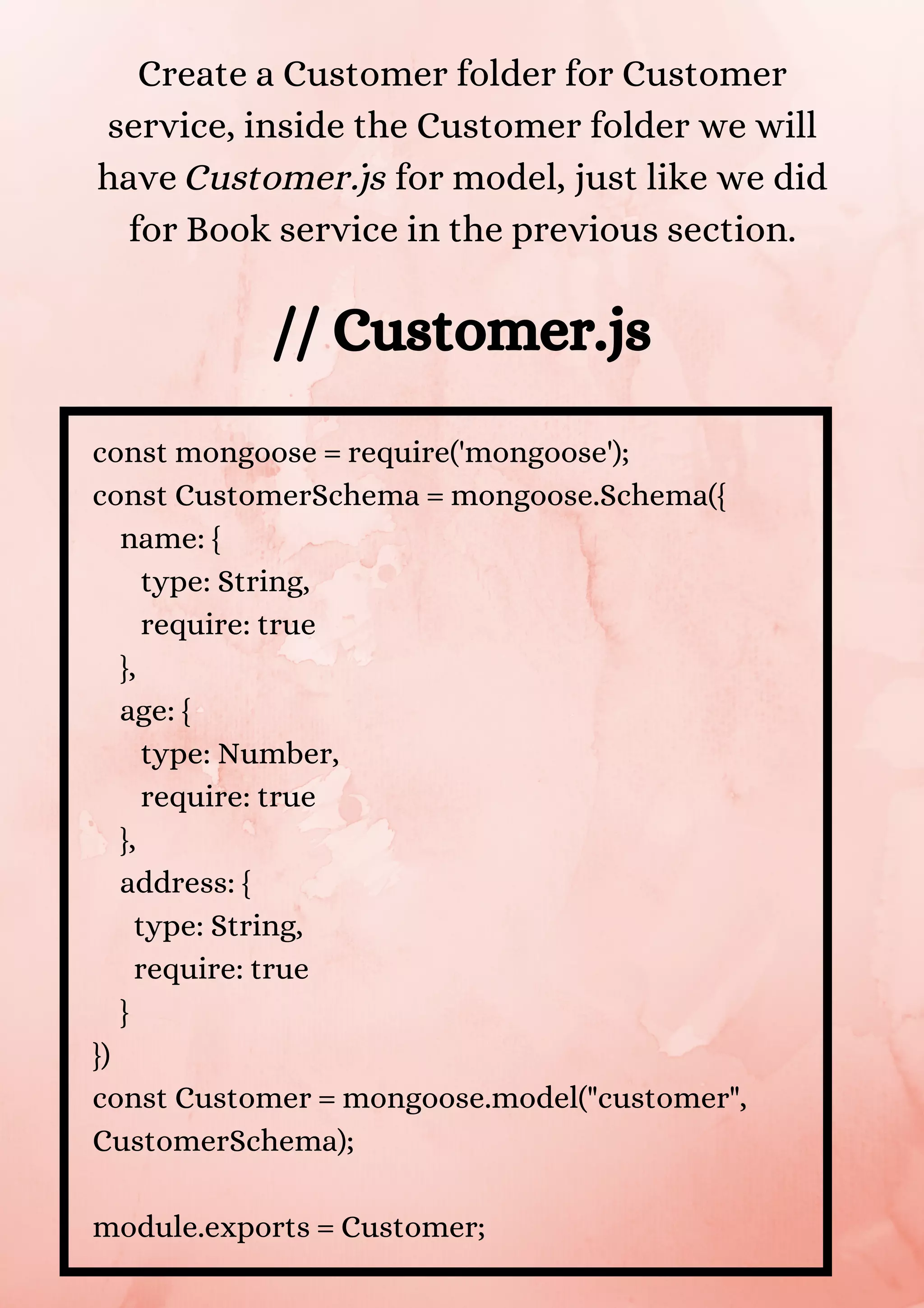 const mongoose = require('mongoose'); const CustomerSchema = mongoose.Schema({ name: { type: String, require: true }, age: { type: Number, require: true }, address: { type: String, require: true } }) const Customer = mongoose.model("customer", CustomerSchema); module.exports = Customer; Create a Customer folder for Customer service, inside the Customer folder we will have Customer.js for model, just like we did for Book service in the previous section. // Customer.js 