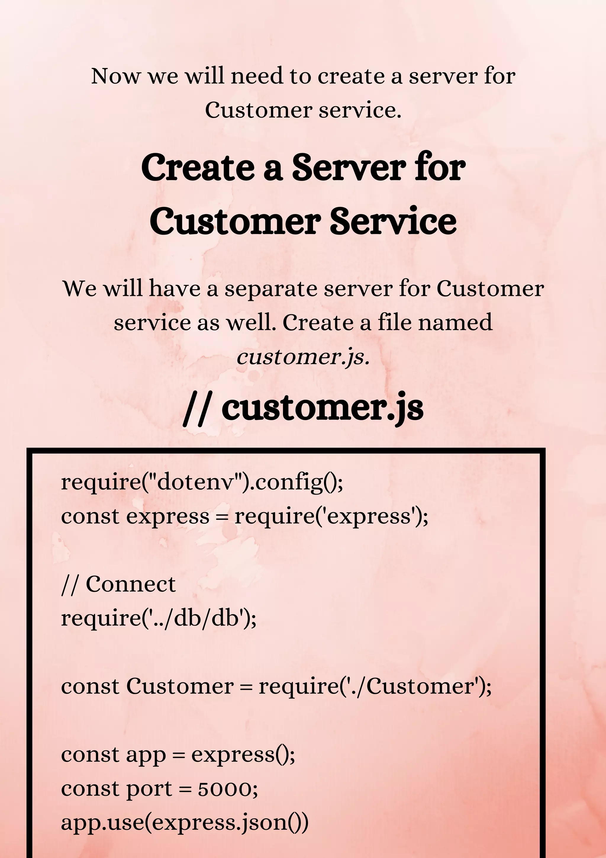 Now we will need to create a server for Customer service. Create a Server for Customer Service We will have a separate server for Customer service as well. Create a file named customer.js. // customer.js require("dotenv").config(); const express = require('express'); // Connect require('../db/db'); const Customer = require('./Customer'); const app = express(); const port = 5000; app.use(express.json()) 