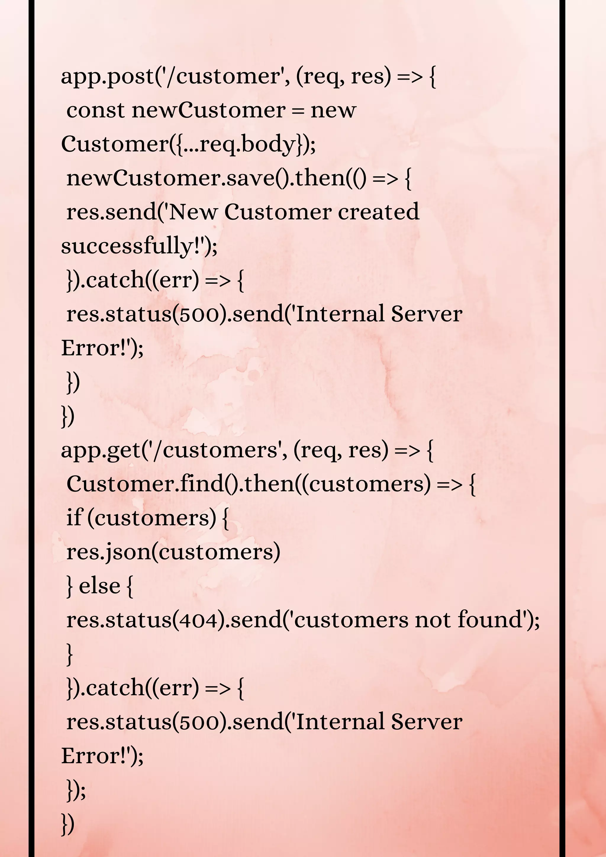 app.post('/customer', (req, res) => { const newCustomer = new Customer({...req.body}); newCustomer.save().then(() => { res.send('New Customer created successfully!'); }).catch((err) => { res.status(500).send('Internal Server Error!'); }) }) app.get('/customers', (req, res) => { Customer.find().then((customers) => { if (customers) { res.json(customers) } else { res.status(404).send('customers not found'); } }).catch((err) => { res.status(500).send('Internal Server Error!'); }); }) 