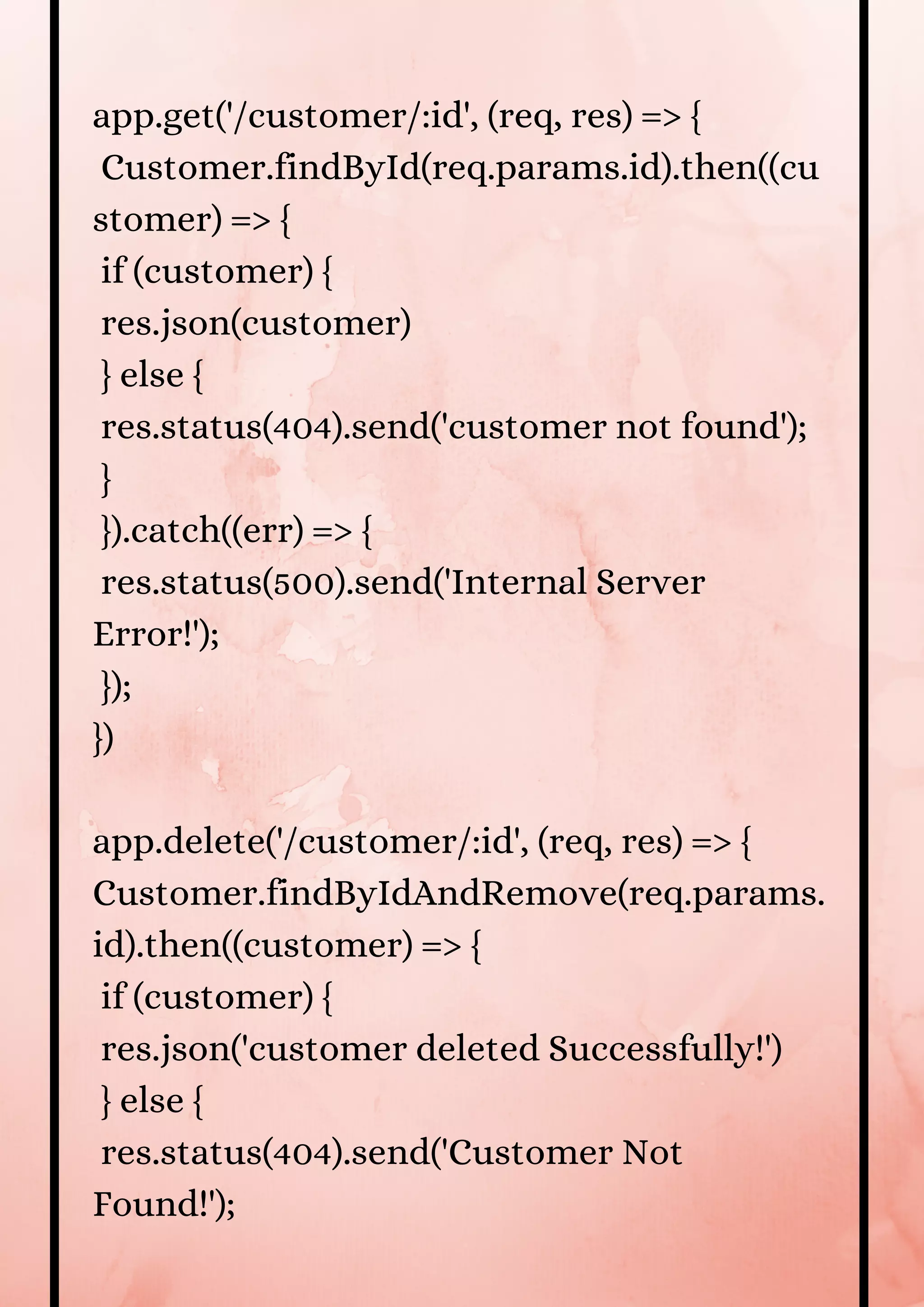 app.get('/customer/:id', (req, res) => { Customer.findById(req.params.id).then((cu stomer) => { if (customer) { res.json(customer) } else { res.status(404).send('customer not found'); } }).catch((err) => { res.status(500).send('Internal Server Error!'); }); }) app.delete('/customer/:id', (req, res) => { Customer.findByIdAndRemove(req.params. id).then((customer) => { if (customer) { res.json('customer deleted Successfully!') } else { res.status(404).send('Customer Not Found!'); 