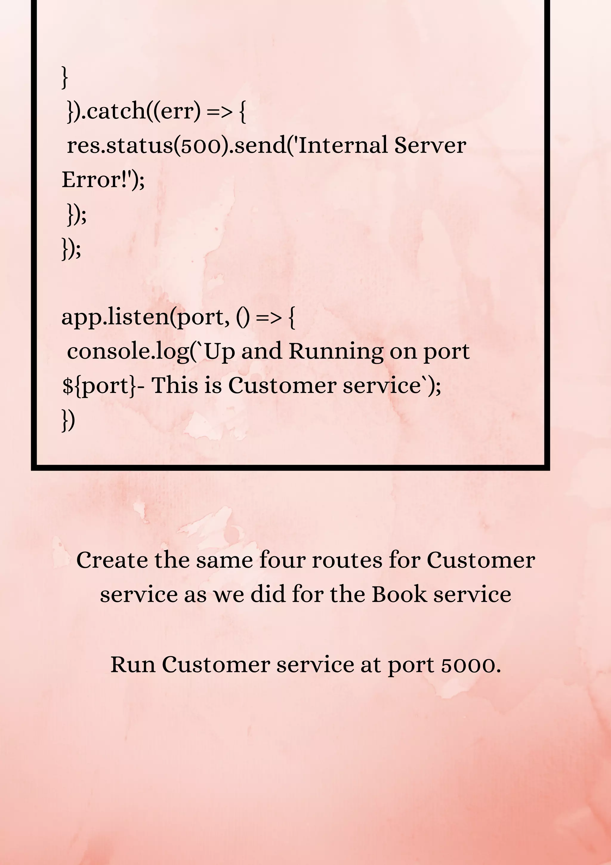 } }).catch((err) => { res.status(500).send('Internal Server Error!'); }); }); app.listen(port, () => { console.log(`Up and Running on port ${port}- This is Customer service`); }) Create the same four routes for Customer service as we did for the Book service Run Customer service at port 5000. 
