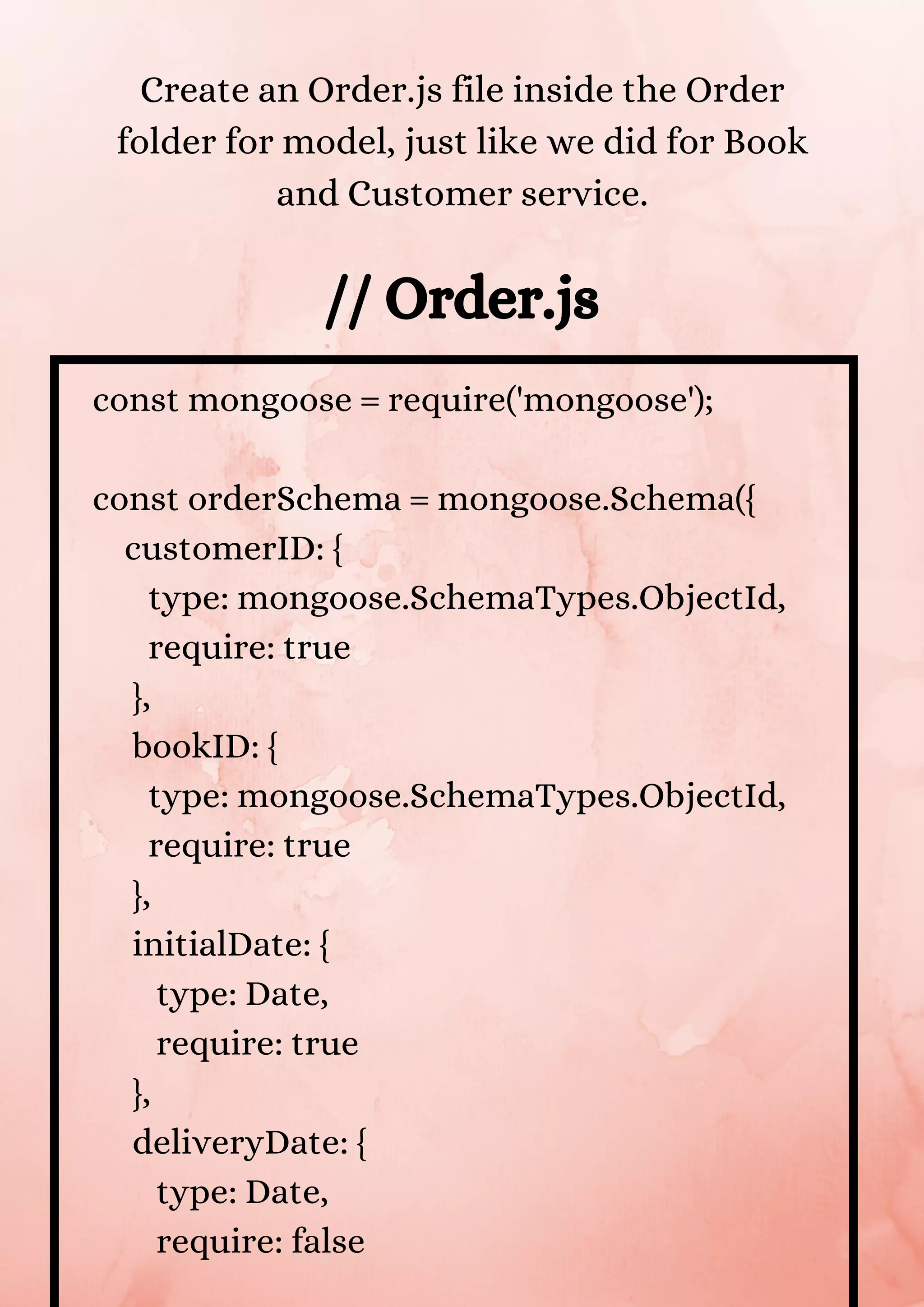 const mongoose = require('mongoose'); const orderSchema = mongoose.Schema({ customerID: { type: mongoose.SchemaTypes.ObjectId, require: true }, bookID: { type: mongoose.SchemaTypes.ObjectId, require: true }, initialDate: { type: Date, require: true }, deliveryDate: { type: Date, require: false // Order.js Create an Order.js file inside the Order folder for model, just like we did for Book and Customer service. 