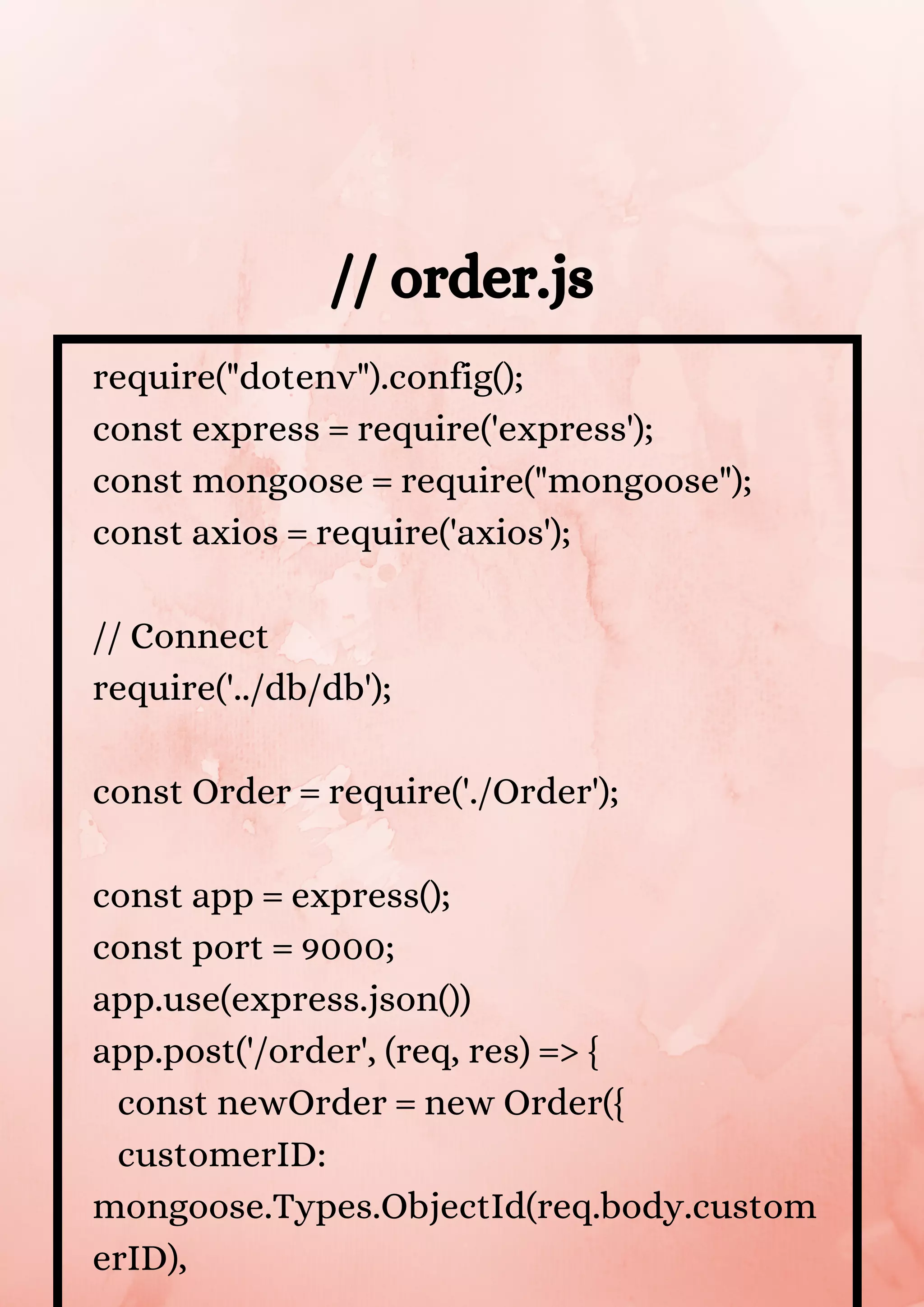 require("dotenv").config(); const express = require('express'); const mongoose = require("mongoose"); const axios = require('axios'); // Connect require('../db/db'); const Order = require('./Order'); const app = express(); const port = 9000; app.use(express.json()) app.post('/order', (req, res) => { const newOrder = new Order({ customerID: mongoose.Types.ObjectId(req.body.custom erID), // order.js 