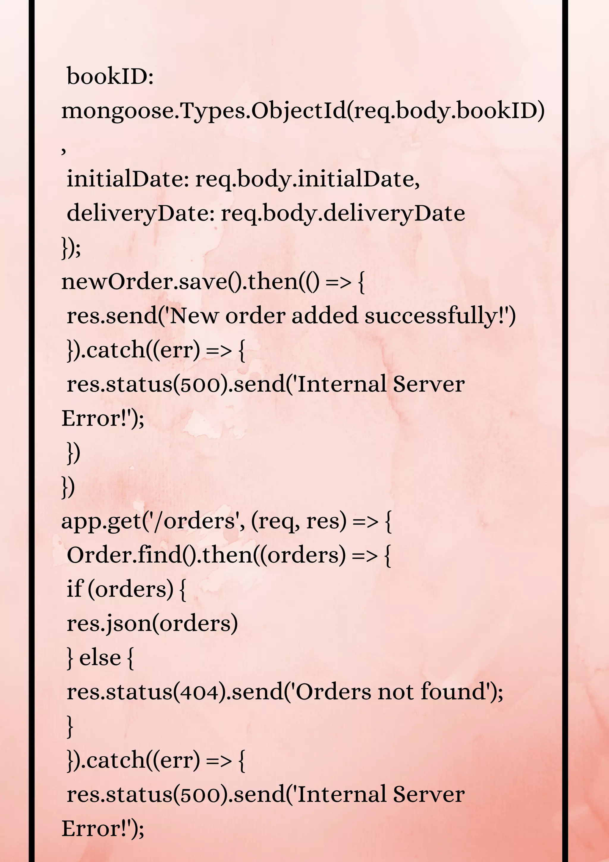 bookID: mongoose.Types.ObjectId(req.body.bookID) , initialDate: req.body.initialDate, deliveryDate: req.body.deliveryDate }); newOrder.save().then(() => { res.send('New order added successfully!') }).catch((err) => { res.status(500).send('Internal Server Error!'); }) }) app.get('/orders', (req, res) => { Order.find().then((orders) => { if (orders) { res.json(orders) } else { res.status(404).send('Orders not found'); } }).catch((err) => { res.status(500).send('Internal Server Error!'); 