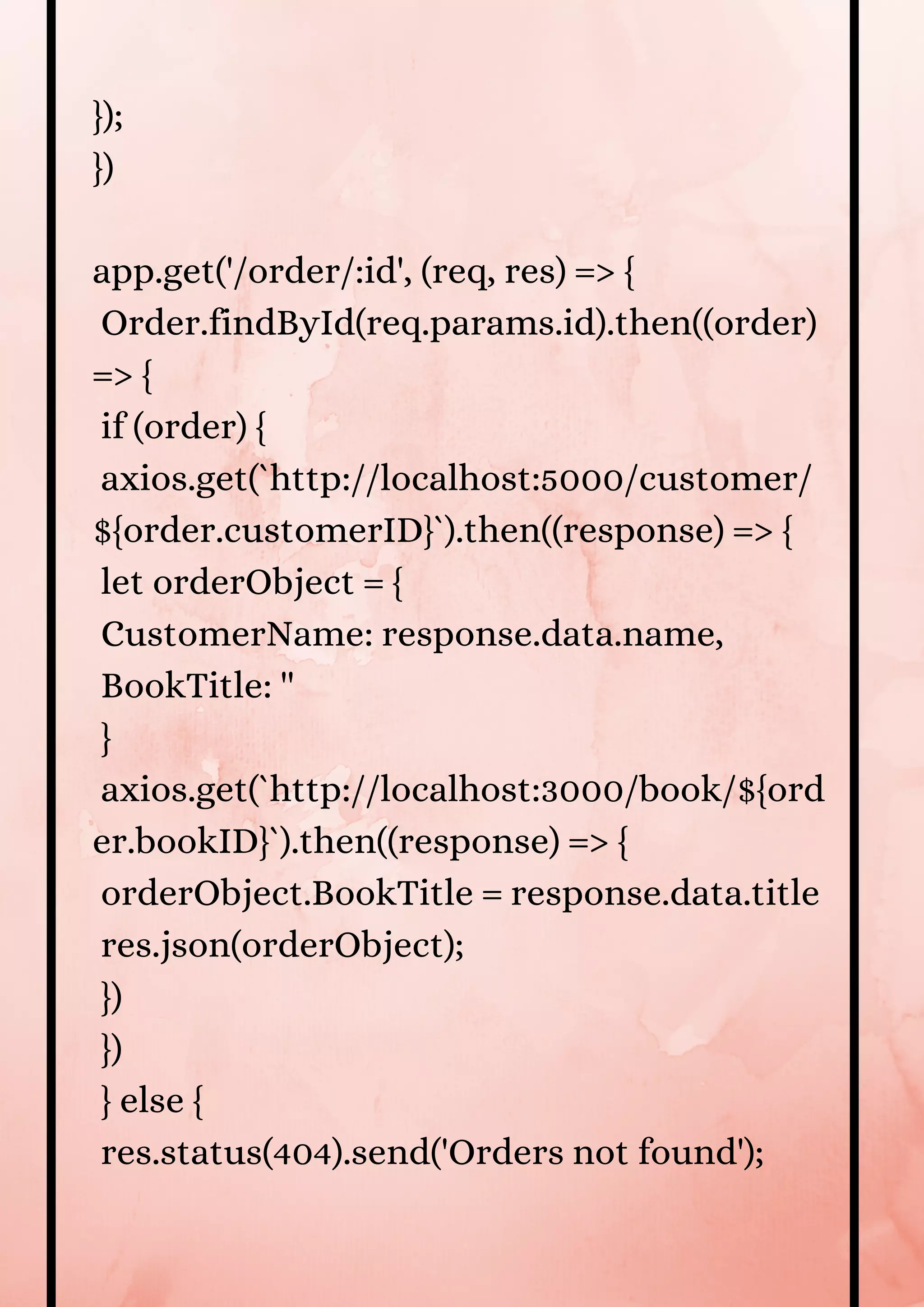 }); }) app.get('/order/:id', (req, res) => { Order.findById(req.params.id).then((order) => { if (order) { axios.get(`http://localhost:5000/customer/ ${order.customerID}`).then((response) => { let orderObject = { CustomerName: response.data.name, BookTitle: '' } axios.get(`http://localhost:3000/book/${ord er.bookID}`).then((response) => { orderObject.BookTitle = response.data.title res.json(orderObject); }) }) } else { res.status(404).send('Orders not found'); 