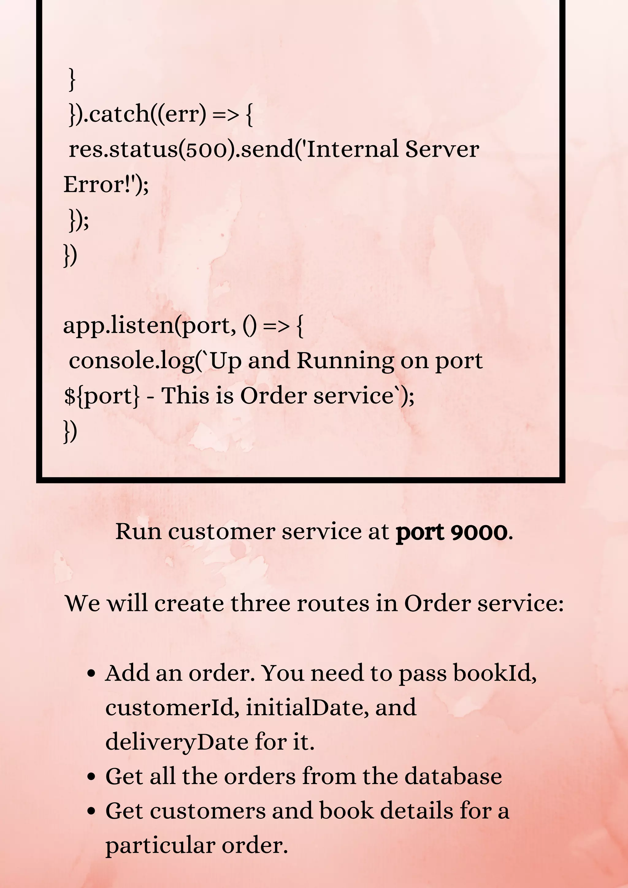 } }).catch((err) => { res.status(500).send('Internal Server Error!'); }); }) app.listen(port, () => { console.log(`Up and Running on port ${port} - This is Order service`); }) Add an order. You need to pass bookId, customerId, initialDate, and deliveryDate for it. Get all the orders from the database Get customers and book details for a particular order. Run customer service at port 9000. We will create three routes in Order service: 