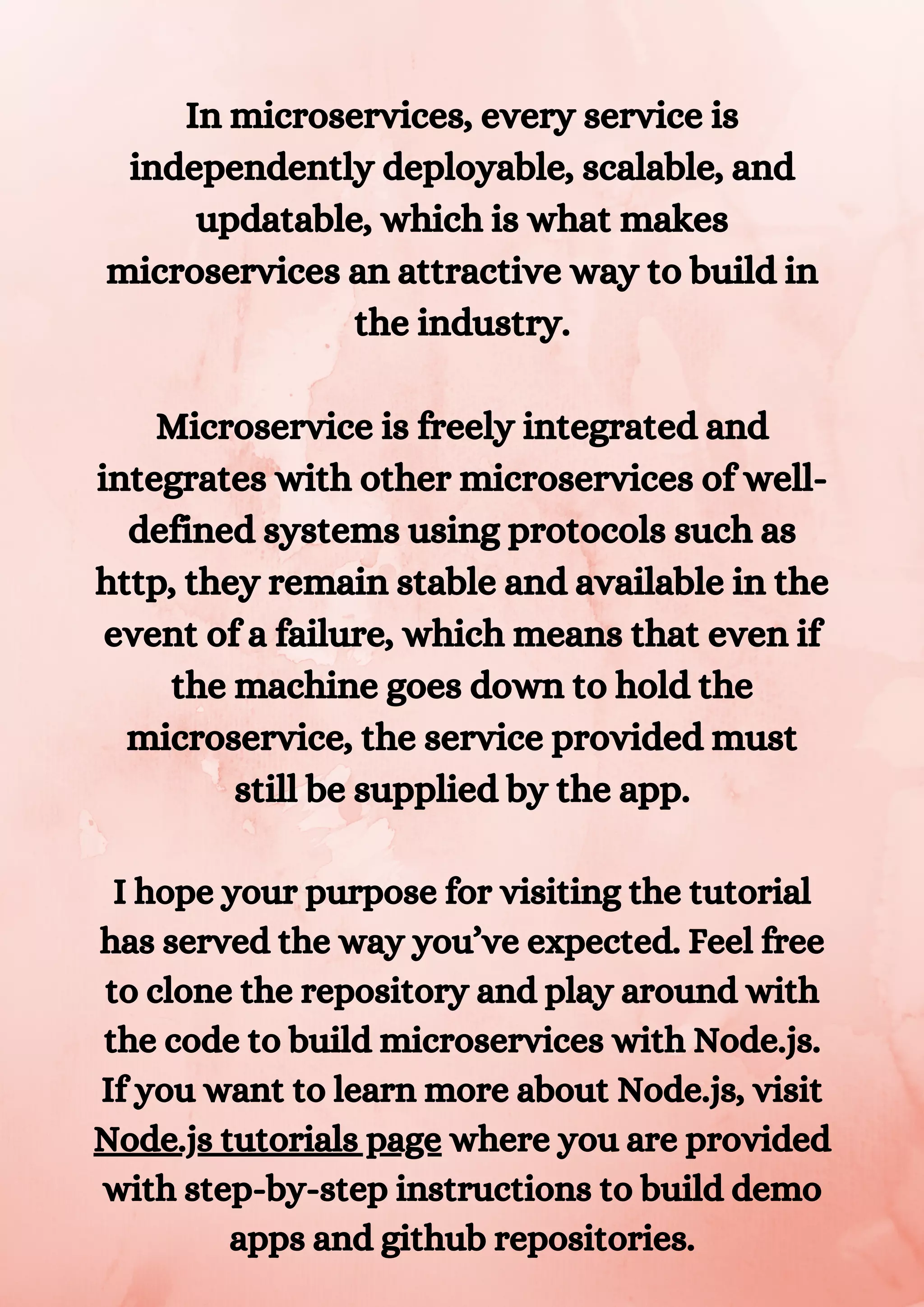 In microservices, every service is independently deployable, scalable, and updatable, which is what makes microservices an attractive way to build in the industry. Microservice is freely integrated and integrates with other microservices of well- defined systems using protocols such as http, they remain stable and available in the event of a failure, which means that even if the machine goes down to hold the microservice, the service provided must still be supplied by the app. I hope your purpose for visiting the tutorial has served the way you’ve expected. Feel free to clone the repository and play around with the code to build microservices with Node.js. If you want to learn more about Node.js, visit Node.js tutorials page where you are provided with step-by-step instructions to build demo apps and github repositories. 