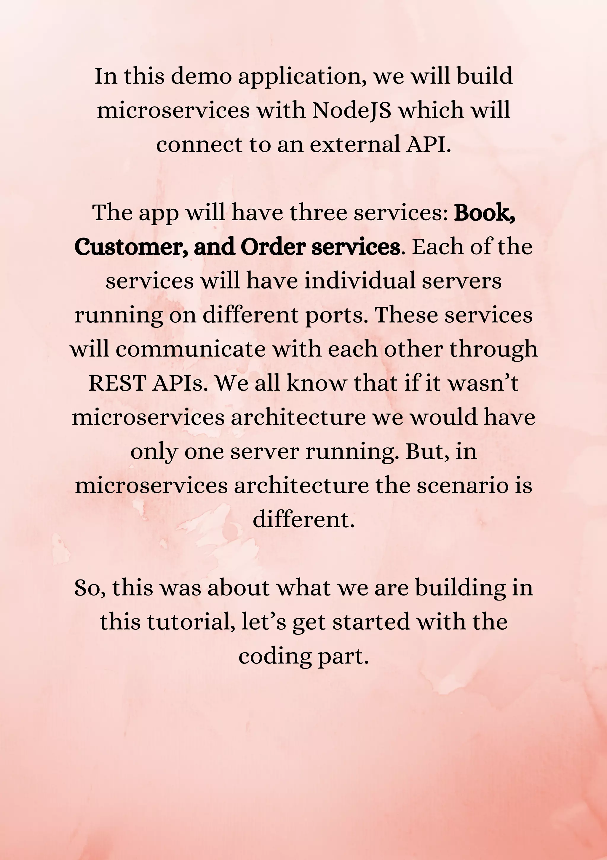 In this demo application, we will build microservices with NodeJS which will connect to an external API. The app will have three services: Book, Customer, and Order services. Each of the services will have individual servers running on different ports. These services will communicate with each other through REST APIs. We all know that if it wasn’t microservices architecture we would have only one server running. But, in microservices architecture the scenario is different. So, this was about what we are building in this tutorial, let’s get started with the coding part. 