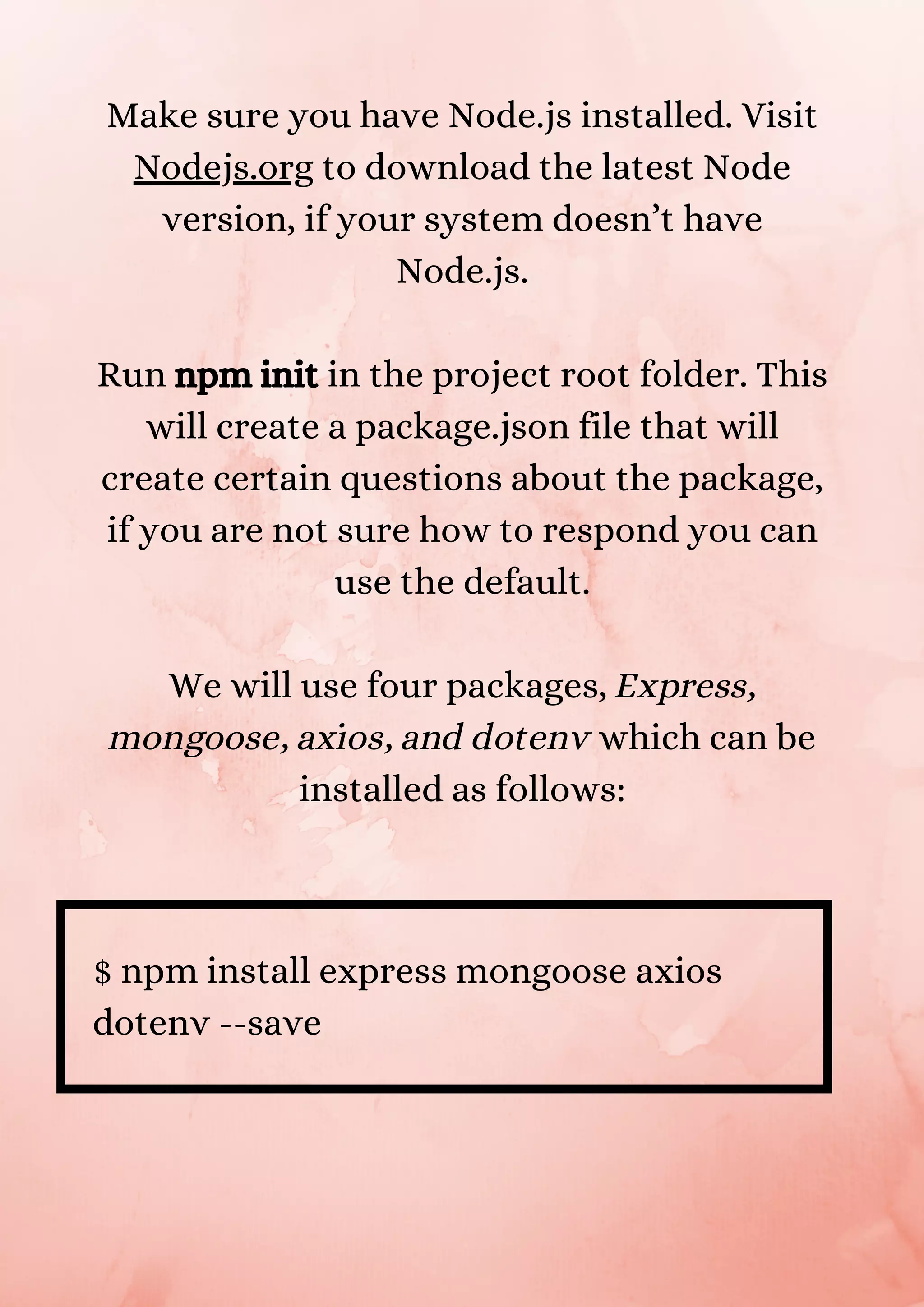 Make sure you have Node.js installed. Visit Nodejs.org to download the latest Node version, if your system doesn’t have Node.js. Run npm init in the project root folder. This will create a package.json file that will create certain questions about the package, if you are not sure how to respond you can use the default. We will use four packages, Express, mongoose, axios, and dotenv which can be installed as follows: $ npm install express mongoose axios dotenv --save 