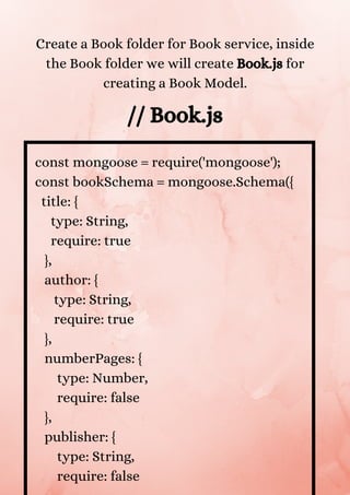 const mongoose = require('mongoose');
const bookSchema = mongoose.Schema({
title: {
type: String,
require: true
},
author: {
type: String,
require: true
},
numberPages: {
type: Number,
require: false
},
publisher: {
type: String,
require: false
Create a Book folder for Book service, inside
the Book folder we will create Book.js for
creating a Book Model.
// Book.js
 
