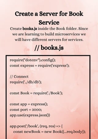 Create a Server for Book
Service
Create books.js inside the Book folder. Since
we are learning to build microservices we
will have different servers for services.


// books.js
require("dotenv").config();
const express = require('express');
// Connect
require('../db/db');
const Book = require('./Book');
const app = express();
const port = 3000;
app.use(express.json())
app.post('/book', (req, res) => {
const newBook = new Book({...req.body});
 