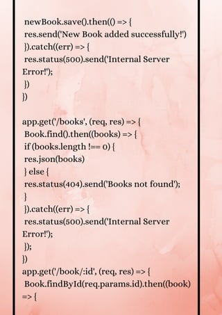 newBook.save().then(() => {
res.send('New Book added successfully!')
}).catch((err) => {
res.status(500).send('Internal Server
Error!');
})
})
app.get('/books', (req, res) => {
Book.find().then((books) => {
if (books.length !== 0) {
res.json(books)
} else {
res.status(404).send('Books not found');
}
}).catch((err) => {
res.status(500).send('Internal Server
Error!');
});
})
app.get('/book/:id', (req, res) => {
Book.findById(req.params.id).then((book)
=> {


 