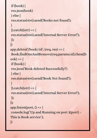 if (book) {
res.json(book)
} else {
res.status(404).send('Books not found');
}
}).catch((err) => {
res.status(500).send('Internal Server Error!');
});
})
app.delete('/book/:id', (req, res) => {
Book.findOneAndRemove(req.params.id).then((b
ook) => {
if (book) {
res.json('Book deleted Successfully!')
} else {
res.status(404).send('Book Not found!');
}
}).catch((err) => {
res.status(500).send('Internal Server Error!');
});
});
app.listen(port, () => {
console.log(`Up and Running on port ${port} -
This is Book service`);
})


 