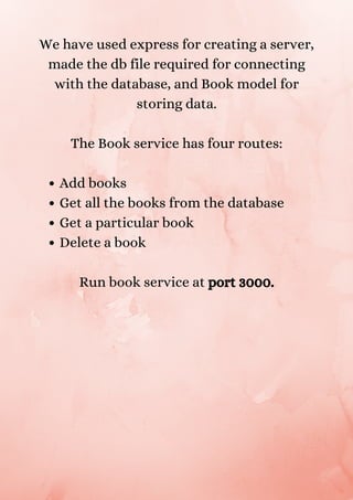 Add books
Get all the books from the database
Get a particular book
Delete a book
We have used express for creating a server,
made the db file required for connecting
with the database, and Book model for
storing data.


The Book service has four routes:


Run book service at port 3000.


 