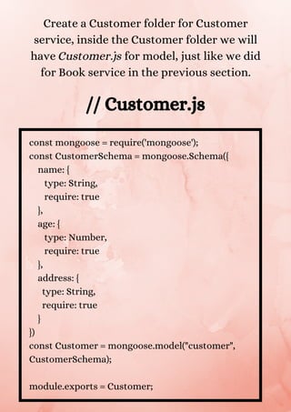 const mongoose = require('mongoose');
const CustomerSchema = mongoose.Schema({
name: {
type: String,
require: true
},
age: {
type: Number,
require: true
},
address: {
type: String,
require: true
}
})
const Customer = mongoose.model("customer",
CustomerSchema);
module.exports = Customer;
Create a Customer folder for Customer
service, inside the Customer folder we will
have Customer.js for model, just like we did
for Book service in the previous section.
// Customer.js
 