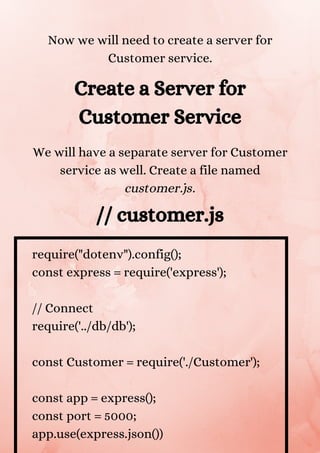 Now we will need to create a server for
Customer service.
Create a Server for
Customer Service
We will have a separate server for Customer
service as well. Create a file named
customer.js.
// customer.js
require("dotenv").config();
const express = require('express');
// Connect
require('../db/db');
const Customer = require('./Customer');
const app = express();
const port = 5000;
app.use(express.json())
 
