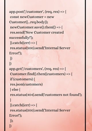 app.post('/customer', (req, res) => {
const newCustomer = new
Customer({...req.body});
newCustomer.save().then(() => {
res.send('New Customer created
successfully!');
}).catch((err) => {
res.status(500).send('Internal Server
Error!');
})
})
app.get('/customers', (req, res) => {
Customer.find().then((customers) => {
if (customers) {
res.json(customers)
} else {
res.status(404).send('customers not found');
}
}).catch((err) => {
res.status(500).send('Internal Server
Error!');
});
})
 