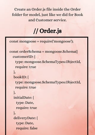 const mongoose = require('mongoose');
const orderSchema = mongoose.Schema({
customerID: {
type: mongoose.SchemaTypes.ObjectId,
require: true
},
bookID: {
type: mongoose.SchemaTypes.ObjectId,
require: true
},
initialDate: {
type: Date,
require: true
},
deliveryDate: {
type: Date,
require: false
// Order.js
Create an Order.js file inside the Order
folder for model, just like we did for Book
and Customer service.
 