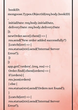 bookID:
mongoose.Types.ObjectId(req.body.bookID)
,
initialDate: req.body.initialDate,
deliveryDate: req.body.deliveryDate
});
newOrder.save().then(() => {
res.send('New order added successfully!')
}).catch((err) => {
res.status(500).send('Internal Server
Error!');
})
})
app.get('/orders', (req, res) => {
Order.find().then((orders) => {
if (orders) {
res.json(orders)
} else {
res.status(404).send('Orders not found');
}
}).catch((err) => {
res.status(500).send('Internal Server
Error!');
 