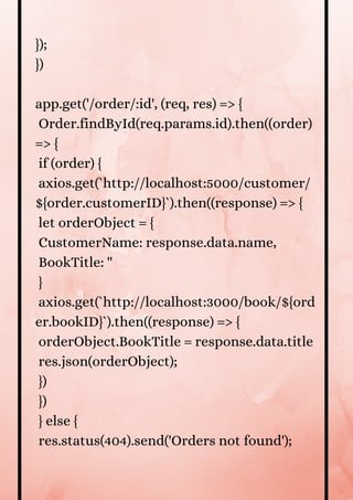});
})
app.get('/order/:id', (req, res) => {
Order.findById(req.params.id).then((order)
=> {
if (order) {
axios.get(`http://localhost:5000/customer/
${order.customerID}`).then((response) => {
let orderObject = {
CustomerName: response.data.name,
BookTitle: ''
}
axios.get(`http://localhost:3000/book/${ord
er.bookID}`).then((response) => {
orderObject.BookTitle = response.data.title
res.json(orderObject);
})
})
} else {
res.status(404).send('Orders not found');
 