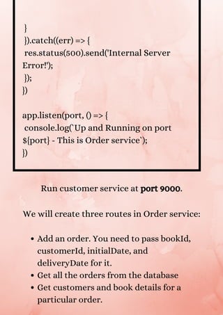 }
}).catch((err) => {
res.status(500).send('Internal Server
Error!');
});
})
app.listen(port, () => {
console.log(`Up and Running on port
${port} - This is Order service`);
})
Add an order. You need to pass bookId,
customerId, initialDate, and
deliveryDate for it.
Get all the orders from the database
Get customers and book details for a
particular order.
Run customer service at port 9000.


We will create three routes in Order service:


 