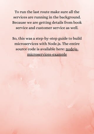 To run the last route make sure all the
services are running in the background.
Because we are getting details from book
service and customer service as well.


So, this was a step-by-step guide to build
microservices with Node.js. The entire
source code is available here: nodejs-
microservices-example


 