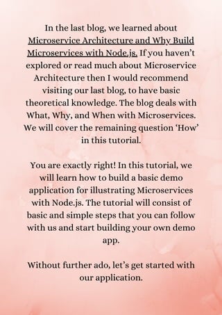 In the last blog, we learned about
Microservice Architecture and Why Build
Microservices with Node.js. If you haven’t
explored or read much about Microservice
Architecture then I would recommend
visiting our last blog, to have basic
theoretical knowledge. The blog deals with
What, Why, and When with Microservices.
We will cover the remaining question ‘How’
in this tutorial.


You are exactly right! In this tutorial, we
will learn how to build a basic demo
application for illustrating Microservices
with Node.js. The tutorial will consist of
basic and simple steps that you can follow
with us and start building your own demo
app.


Without further ado, let’s get started with
our application.


 